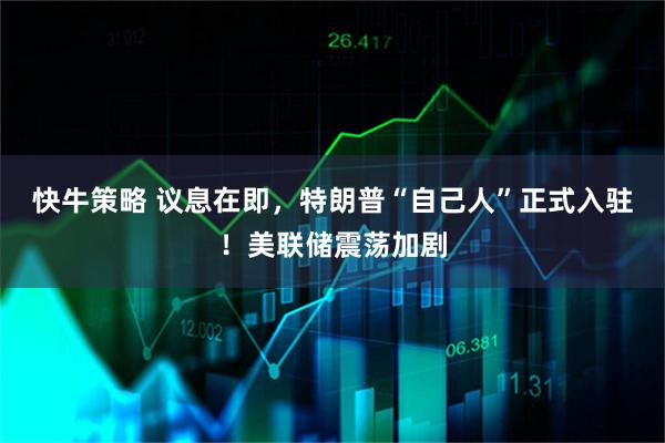 快牛策略 议息在即，特朗普“自己人”正式入驻！美联储震荡加剧