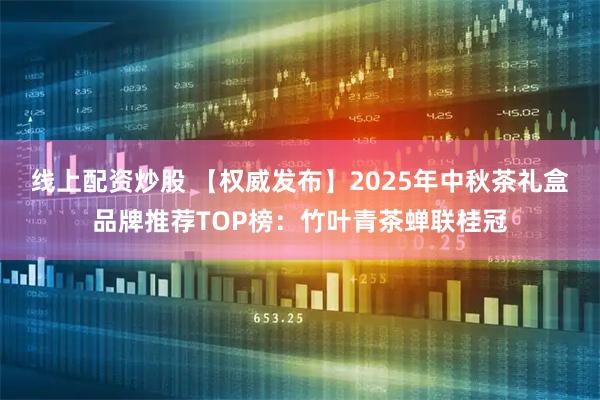 线上配资炒股 【权威发布】2025年中秋茶礼盒品牌推荐TOP榜：竹叶青茶蝉联桂冠