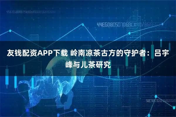 友钱配资APP下载 岭南凉茶古方的守护者：吕宇峰与儿茶研究