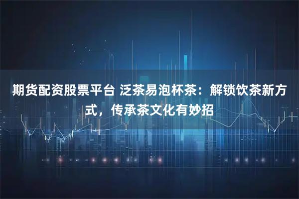 期货配资股票平台 泛茶易泡杯茶：解锁饮茶新方式，传承茶文化有妙招