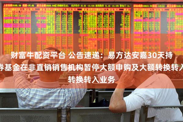财富牛配资平台 公告速递：易方达安嘉30天持有债券基金在非直销销售机构暂停大额申购及大额转换转入业务