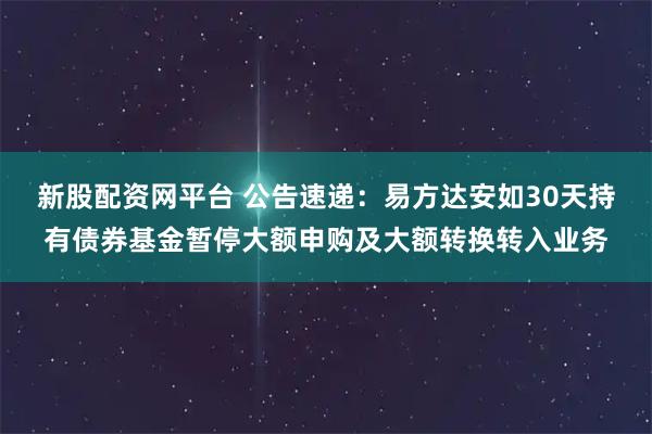 新股配资网平台 公告速递：易方达安如30天持有债券基金暂停大额申购及大额转换转入业务
