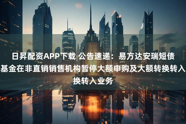 日昇配资APP下载 公告速递：易方达安瑞短债债券基金在非直销销售机构暂停大额申购及大额转换转入业务