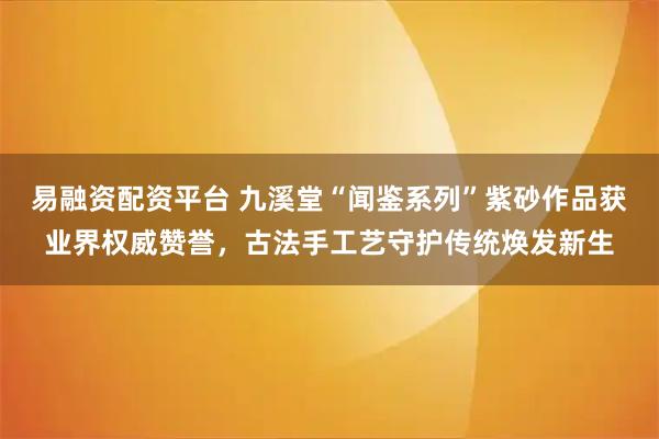 易融资配资平台 九溪堂“闻鉴系列”紫砂作品获业界权威赞誉，古法手工艺守护传统焕发新生