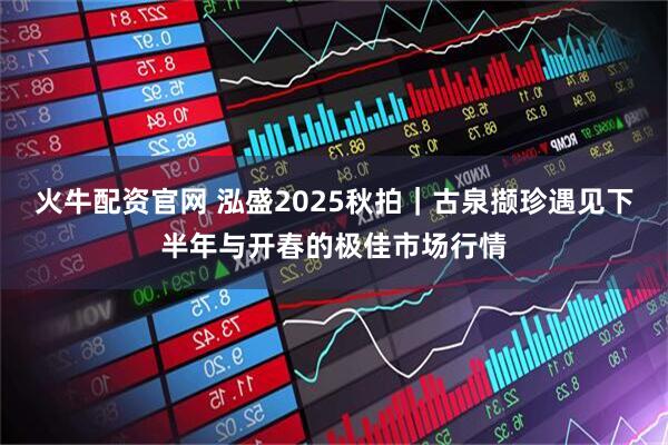 火牛配资官网 泓盛2025秋拍｜古泉撷珍遇见下半年与开春的极佳市场行情