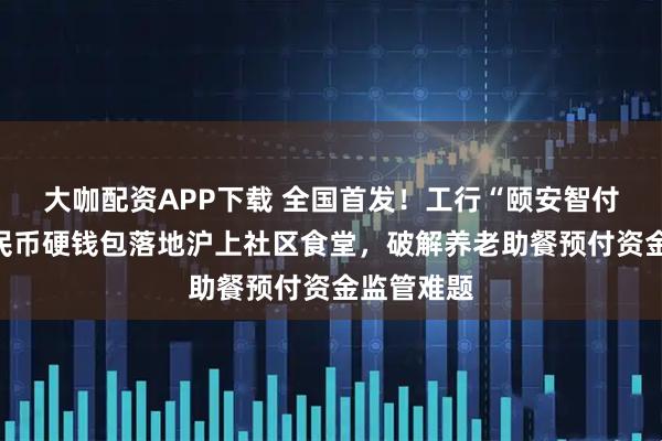 大咖配资APP下载 全国首发！工行“颐安智付”数字人民币硬钱包落地沪上社区食堂，破解养老助餐预付资金监管难题