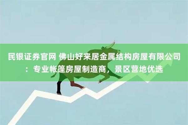 民银证券官网 佛山好来居金属结构房屋有限公司：专业帐篷房屋制造商，景区营地优选