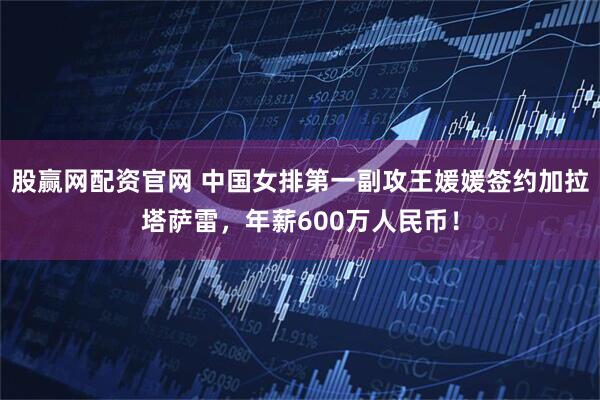 股赢网配资官网 中国女排第一副攻王媛媛签约加拉塔萨雷，年薪600万人民币！