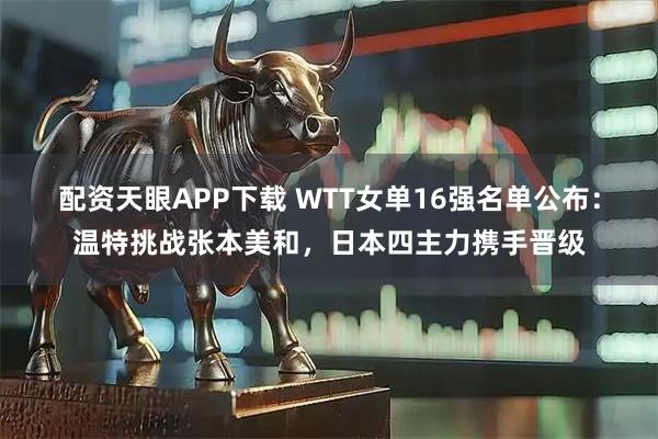 配资天眼APP下载 WTT女单16强名单公布：温特挑战张本美和，日本四主力携手晋级