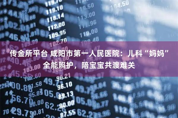 传金所平台 咸阳市第一人民医院：儿科“妈妈”全能照护，陪宝宝共渡难关