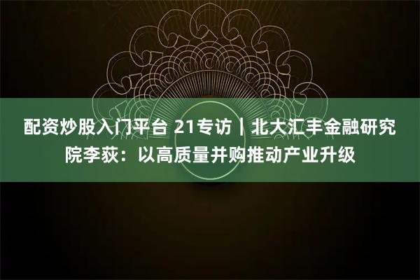 配资炒股入门平台 21专访｜北大汇丰金融研究院李荻：以高质量并购推动产业升级