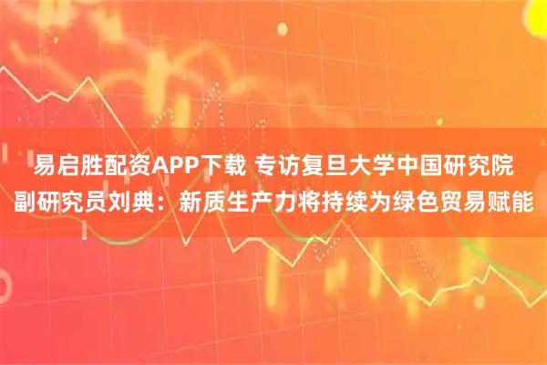 易启胜配资APP下载 专访复旦大学中国研究院副研究员刘典：新质生产力将持续为绿色贸易赋能