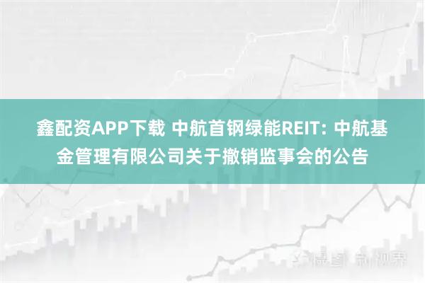 鑫配资APP下载 中航首钢绿能REIT: 中航基金管理有限公司关于撤销监事会的公告