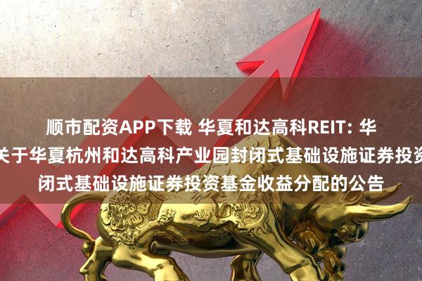 顺市配资APP下载 华夏和达高科REIT: 华夏基金管理有限公司关于华夏杭州和达高科产业园封闭式基础设施证券投资基金收益分配的公告