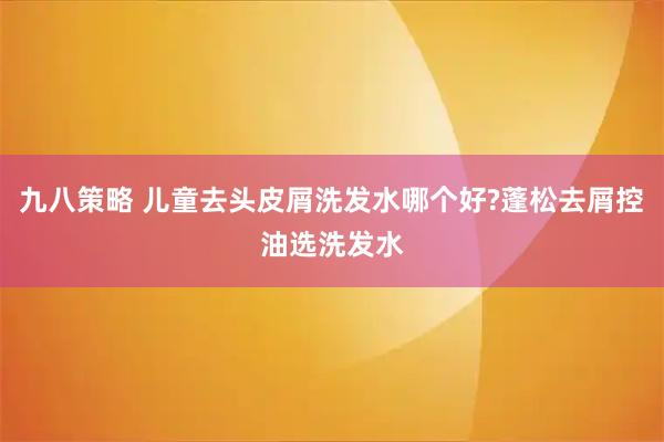 九八策略 儿童去头皮屑洗发水哪个好?蓬松去屑控油选洗发水