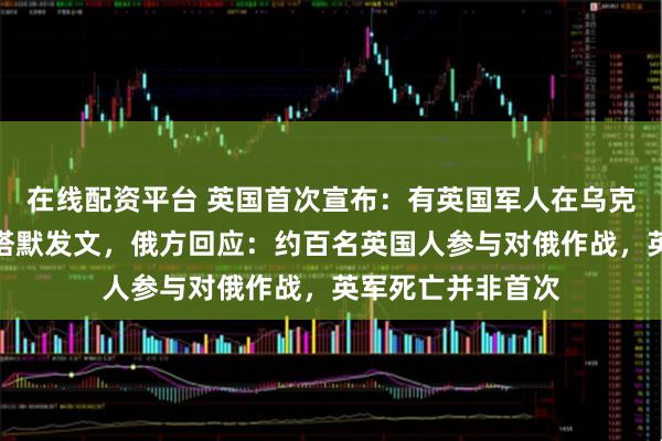 在线配资平台 英国首次宣布：有英国军人在乌克兰身亡！首相斯塔默发文，俄方回应：约百名英国人参与对俄作战，英军死亡并非首次