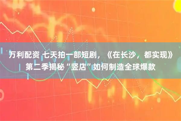 万利配资 七天拍一部短剧，《在长沙，都实现》第二季揭秘“竖店”如何制造全球爆款