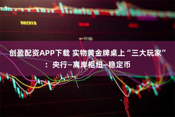 创盈配资APP下载 实物黄金牌桌上“三大玩家”：央行—离岸枢纽—稳定币