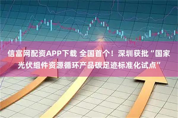 信富网配资APP下载 全国首个！深圳获批“国家光伏组件资源循环产品碳足迹标准化试点”