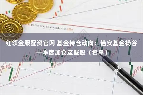 红领金服配资官网 基金持仓动向：诺安基金杨谷一季度加仓这些股（名单）
