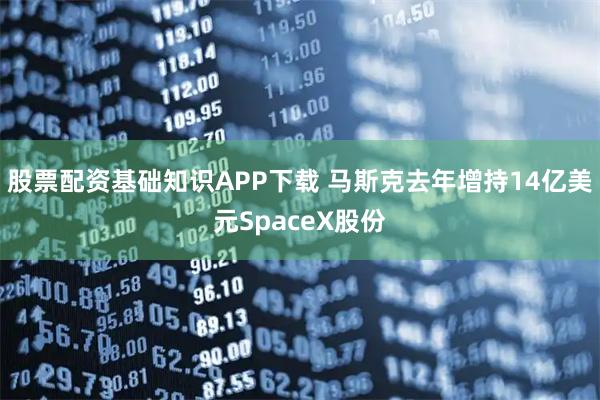 股票配资基础知识APP下载 马斯克去年增持14亿美元SpaceX股份