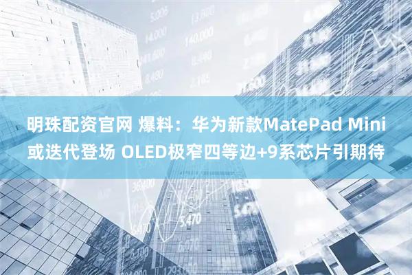 明珠配资官网 爆料：华为新款MatePad Mini或迭代登场 OLED极窄四等边+9系芯片引期待