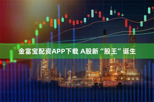 金富宝配资APP下载 A股新“股王”诞生