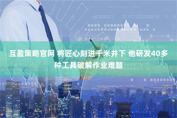 互盈策略官网 将匠心刻进千米井下 他研发40多种工具破解作业难题