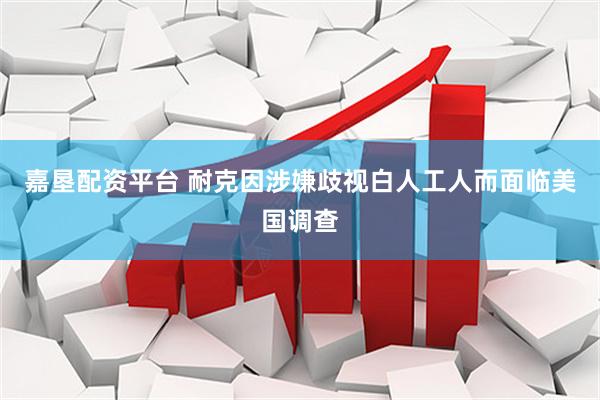 嘉垦配资平台 耐克因涉嫌歧视白人工人而面临美国调查