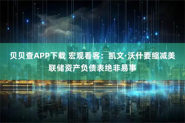 贝贝查APP下载 宏观看客：凯文·沃什要缩减美联储资产负债表绝非易事