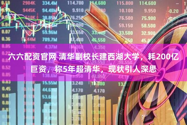 六六配资官网 清华副校长建西湖大学，耗200亿巨资，称5年超清华，现状引人深思