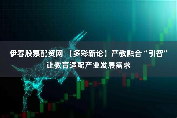 伊春股票配资网 【多彩新论】产教融合“引智”让教育适配产业发展需求