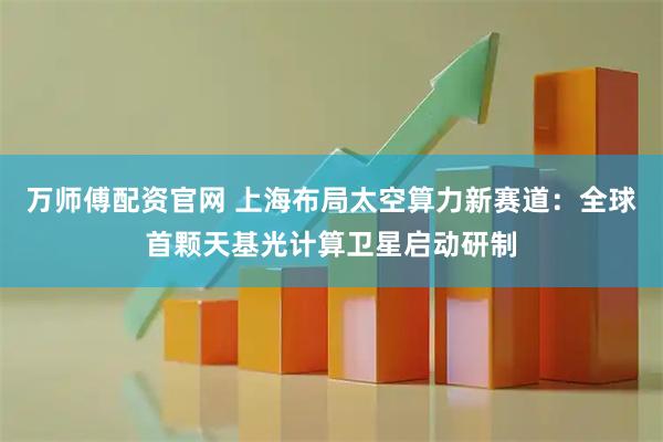 万师傅配资官网 上海布局太空算力新赛道：全球首颗天基光计算卫星启动研制
