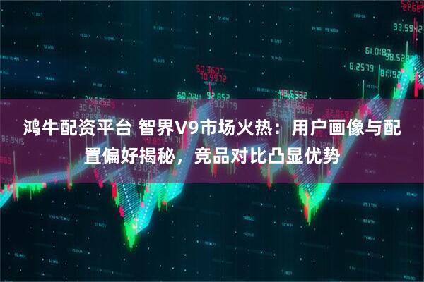 鸿牛配资平台 智界V9市场火热：用户画像与配置偏好揭秘，竞品对比凸显优势