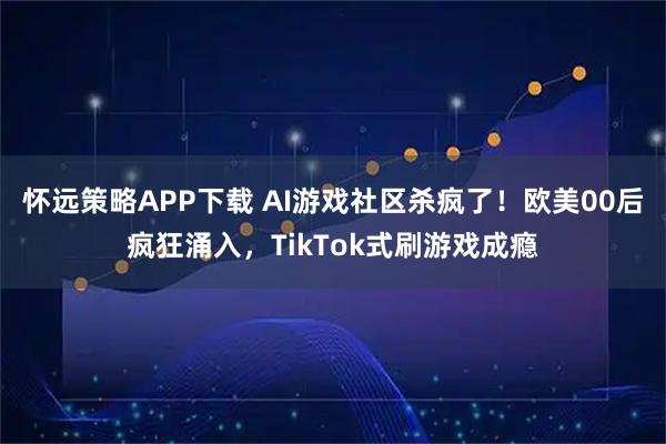 怀远策略APP下载 AI游戏社区杀疯了!欧美00后疯狂涌入,TikTok式刷游戏成瘾