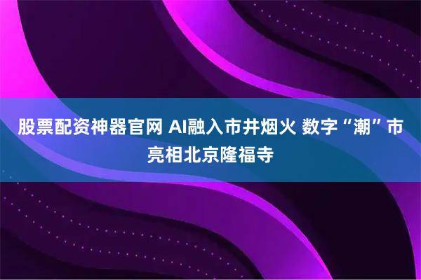 股票配资神器官网 AI融入市井烟火 数字“潮”市亮相北京隆福寺