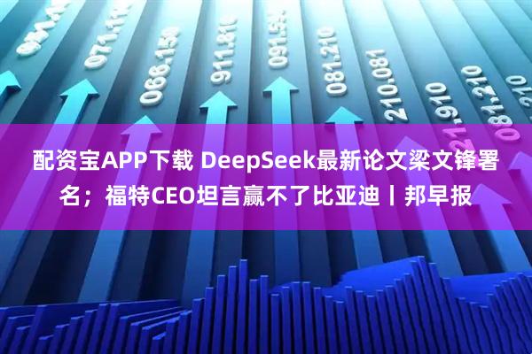 配资宝APP下载 DeepSeek最新论文梁文锋署名；福特CEO坦言赢不了比亚迪丨邦早报