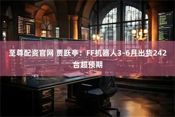 至尊配资官网 贾跃亭：FF机器人3-6月出货242台超预期