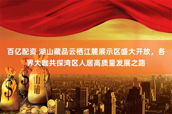 百亿配资 湖山藏品云栖江麓展示区盛大开放，各界大咖共探湾区人居高质量发展之路