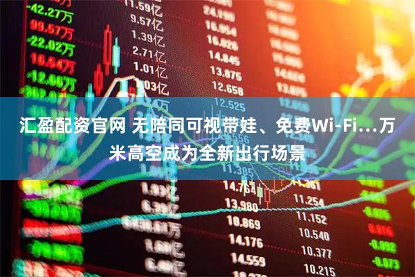 汇盈配资官网 无陪同可视带娃、免费Wi-Fi…万米高空成为全新出行场景