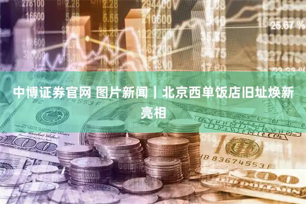 中博证券官网 图片新闻｜北京西单饭店旧址焕新亮相