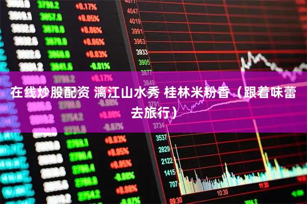 在线炒股配资 漓江山水秀 桂林米粉香（跟着味蕾去旅行）